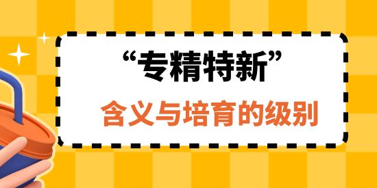 专精特新企业的含义与培育的级别,